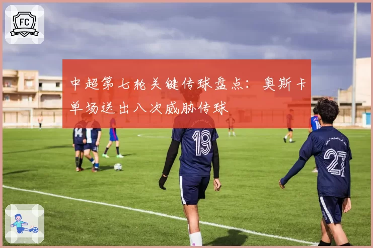中超第七轮关键传球盘点：奥斯卡单场送出八次威胁传球