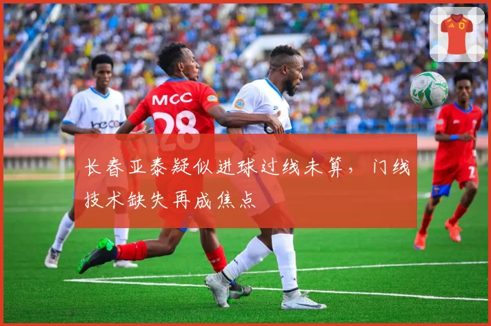 长春亚泰疑似进球过线未算,门线技术缺失再成焦点