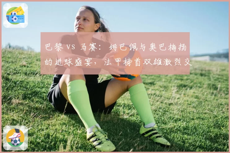 巴黎 vs 马赛：姆巴佩与奥巴梅扬的进球盛宴，法甲榜首双雄激烈交锋
