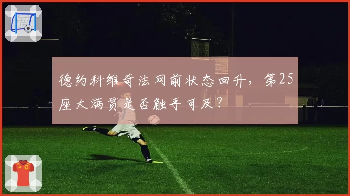 德约科维奇法网前状态回升，第25座大满贯是否触手可及？
