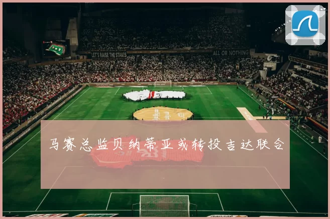 马赛总监贝纳蒂亚或转投吉达联合