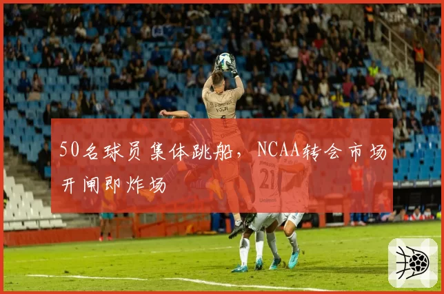 50名球员集体跳船,NCAA转会市场开闸即炸场