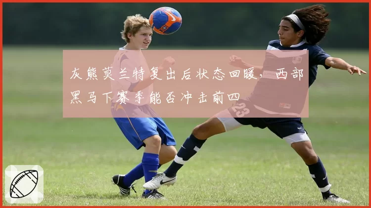 灰熊莫兰特复出后状态回暖，西部黑马下赛季能否冲击前四