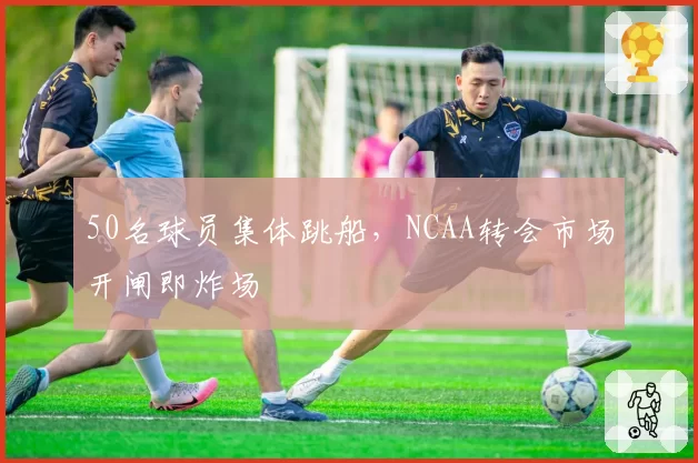 50名球员集体跳船,NCAA转会市场开闸即炸场