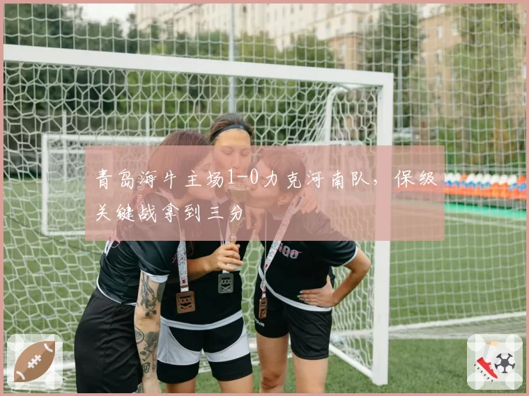 青岛海牛主场1-0力克河南队，保级关键战拿到三分
