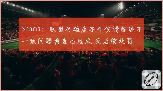 Shams：联盟对雄鹿字母伤情陈述不一致问题调查已结束 没后续处罚