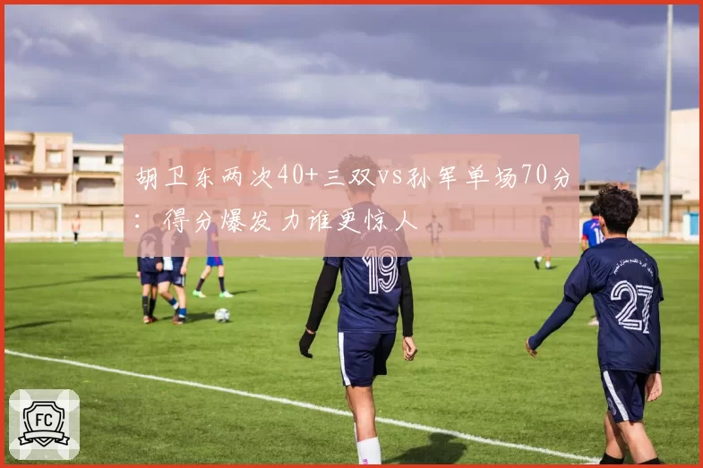 胡卫东两次40+三双vs孙军单场70分：得分爆发力谁更惊人