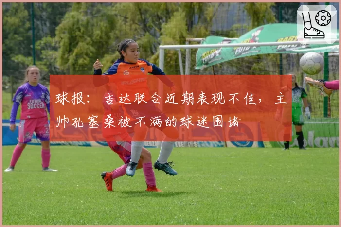 球报:吉达联合近期表现不佳,主帅孔塞桑被不满的球迷围堵