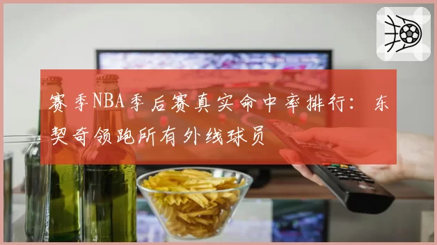 赛季NBA季后赛真实命中率排行:东契奇领跑所有外线球员