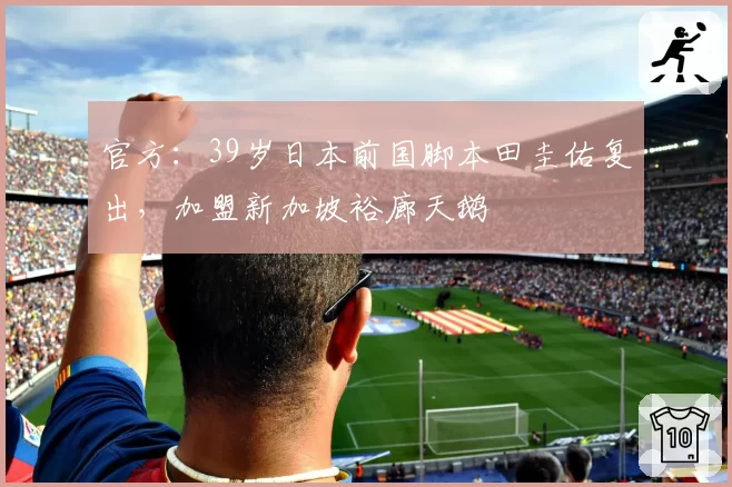 官方:39岁日本前国脚本田圭佑复出,加盟新加坡裕廊天鹅