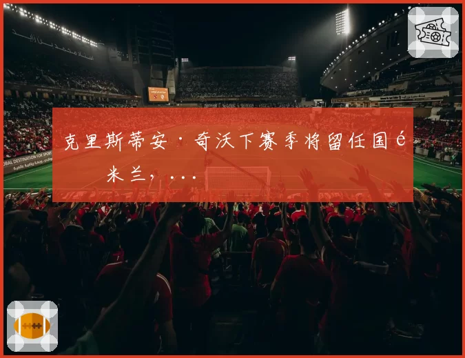 克里斯蒂安·奇沃下赛季将留任国际米兰，...