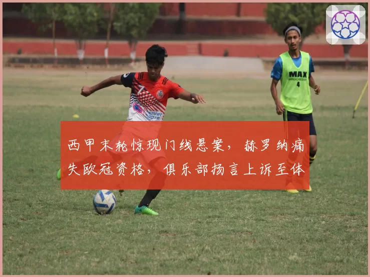 西甲末轮惊现门线悬案，赫罗纳痛失欧冠资格，俱乐部扬言上诉至体育仲裁法庭