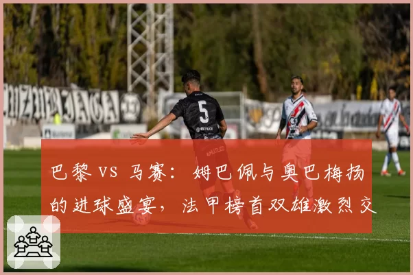 巴黎 vs 马赛：姆巴佩与奥巴梅扬的进球盛宴，法甲榜首双雄激烈交锋