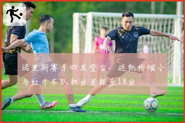 诺里斯赛季四度登台，迈凯伦缩小与红牛车队积分差距至18分