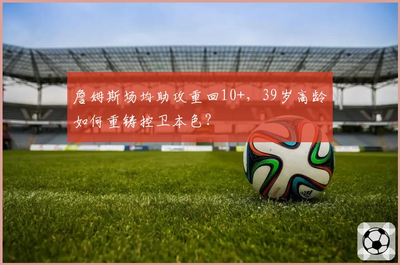 詹姆斯场均助攻重回10+,39岁高龄如何重铸控卫本色?