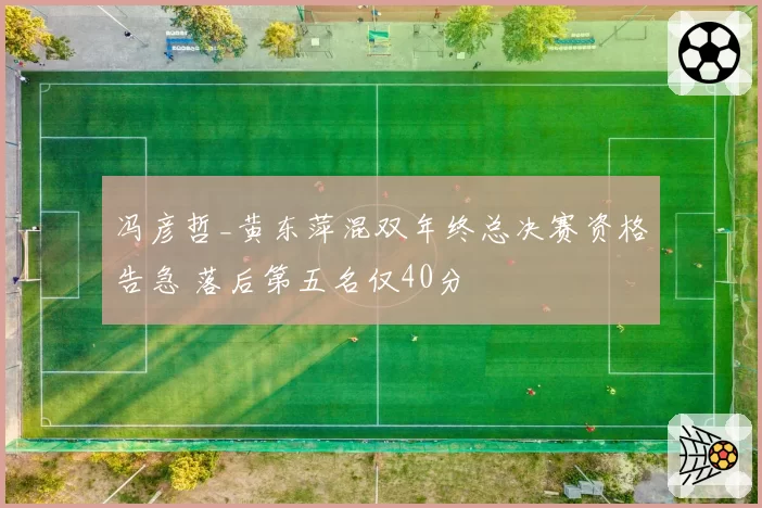 冯彦哲_黄东萍混双年终总决赛资格告急 落后第五名仅40分
