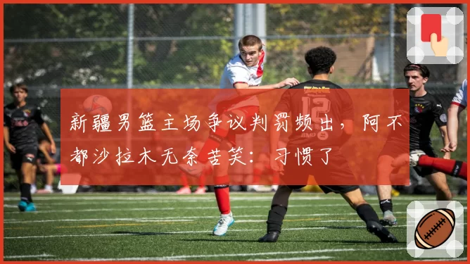 新疆男篮主场争议判罚频出，阿不都沙拉木无奈苦笑：习惯了