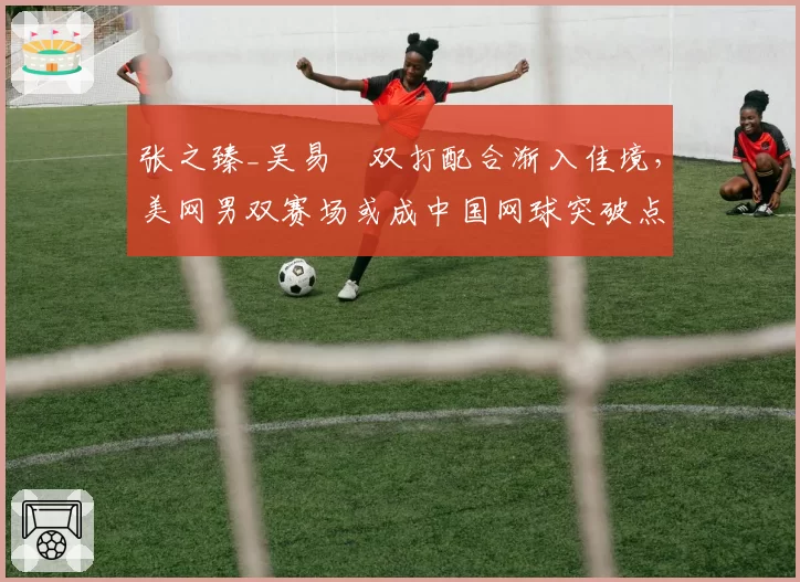 张之臻_吴易昺双打配合渐入佳境，美网男双赛场或成中国网球突破点