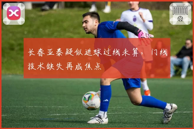 长春亚泰疑似进球过线未算,门线技术缺失再成焦点