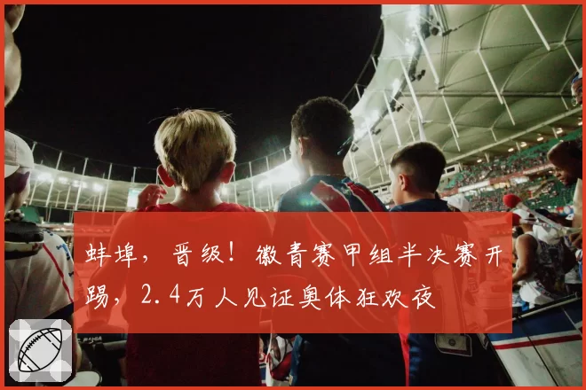 蚌埠,晋级!徽青赛甲组半决赛开踢,2.4万人见证奥体狂欢夜
