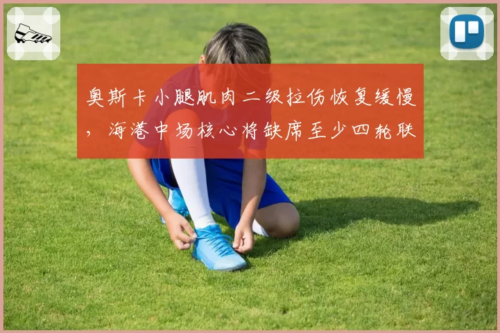 奥斯卡小腿肌肉二级拉伤恢复缓慢，海港中场核心将缺席至少四轮联赛