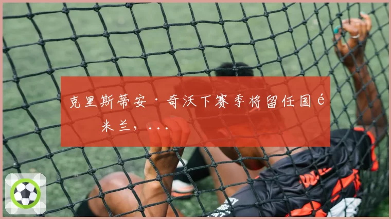 克里斯蒂安·奇沃下赛季将留任国际米兰，...