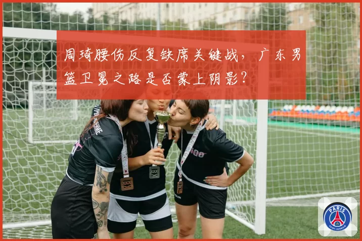 周琦腰伤反复缺席关键战,广东男篮卫冕之路是否蒙上阴影?