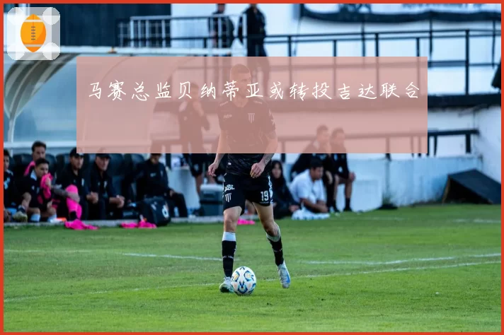 马赛总监贝纳蒂亚或转投吉达联合