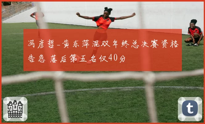 冯彦哲_黄东萍混双年终总决赛资格告急 落后第五名仅40分