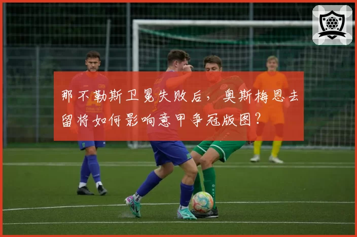 那不勒斯卫冕失败后,奥斯梅恩去留将如何影响意甲争冠版图?