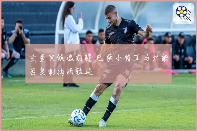 金童奖候选前瞻 巴萨小将亚马尔能否复制梅西轨迹