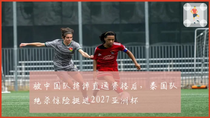 被中国队挤掉直通资格后,泰国队绝杀惊险挺进2027亚洲杯