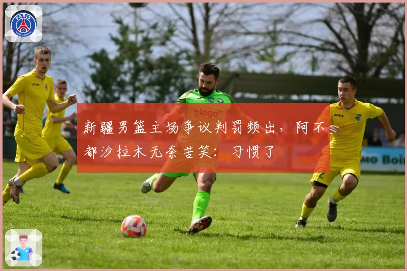 新疆男篮主场争议判罚频出，阿不都沙拉木无奈苦笑：习惯了