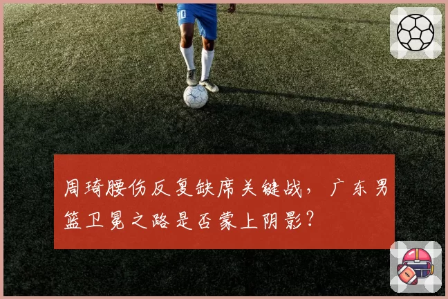 周琦腰伤反复缺席关键战,广东男篮卫冕之路是否蒙上阴影?