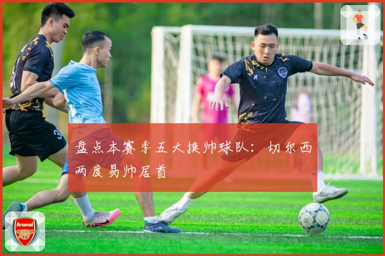 盘点本赛季五大换帅球队：切尔西两度易帅居首