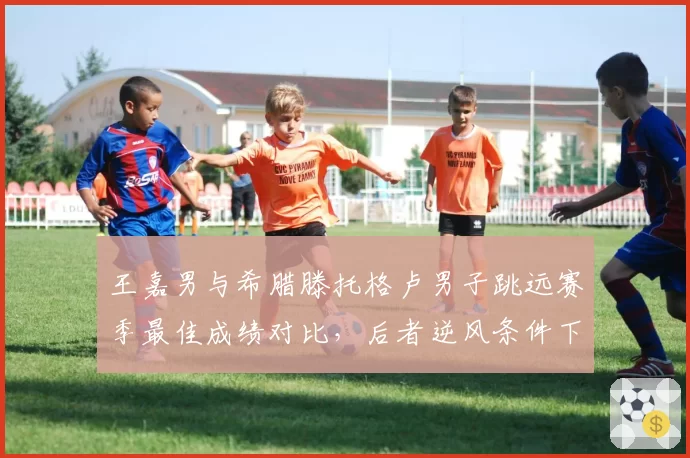王嘉男与希腊滕托格卢男子跳远赛季最佳成绩对比，后者逆风条件下稳定性更优
