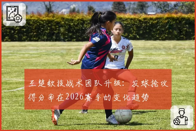 王楚钦技战术团队升级:发球抢攻得分率在2026赛季的变化趋势