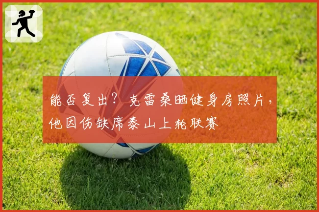能否复出？克雷桑晒健身房照片，他因伤缺席泰山上轮联赛