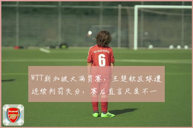 WTT新加坡大满贯赛,王楚钦发球遭连续判罚失分,赛后直言尺度不一