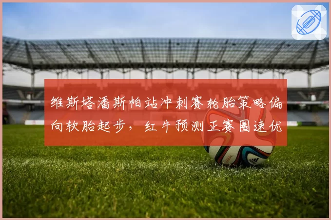 维斯塔潘斯帕站冲刺赛轮胎策略偏向软胎起步，红牛预测正赛圈速优势将逐步扩大