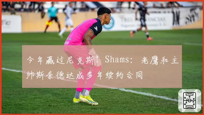 今年赢过尼克斯！Shams：老鹰和主帅斯奈德达成多年续约合同