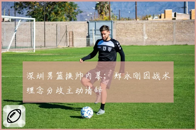 深圳男篮换帅内幕:郑永刚因战术理念分歧主动请辞
