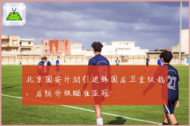 北京国安计划引进韩国后卫金玟哉，后防升级瞄准亚冠