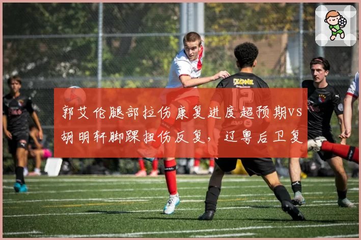 郭艾伦腿部拉伤康复进度超预期vs胡明轩脚踝扭伤反复，辽粤后卫复出时间表两重天