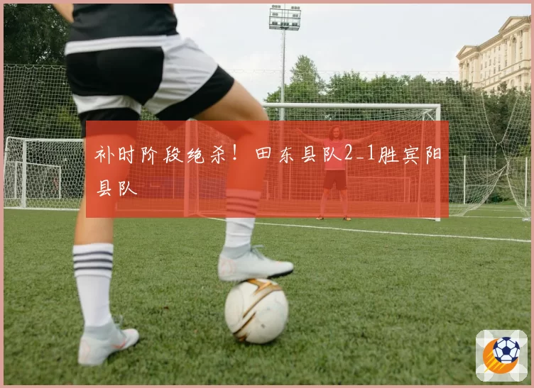 补时阶段绝杀!田东县队2_1胜宾阳县队