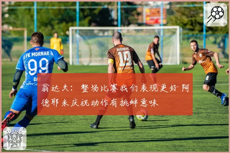 翁达夫:整场比赛我们表现更好 阿德耶米庆祝动作有挑衅意味