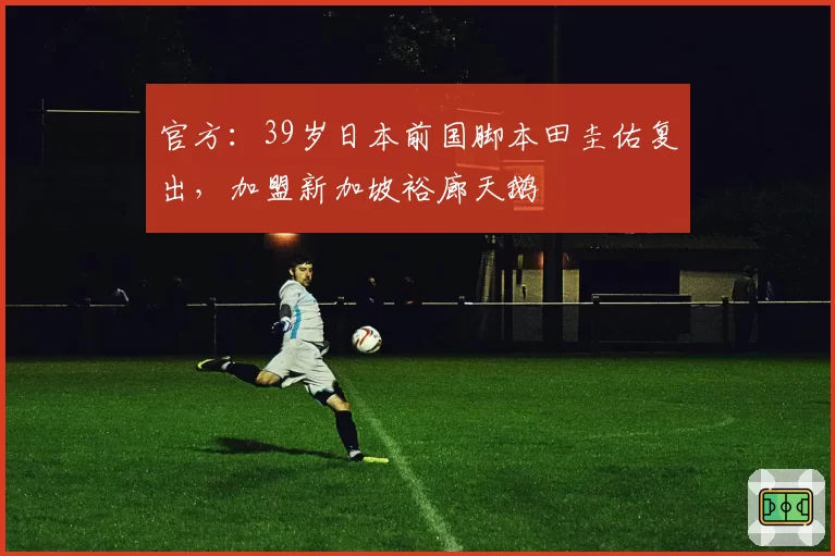 官方:39岁日本前国脚本田圭佑复出,加盟新加坡裕廊天鹅