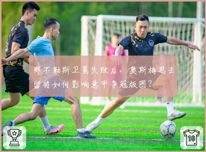 那不勒斯卫冕失败后,奥斯梅恩去留将如何影响意甲争冠版图?