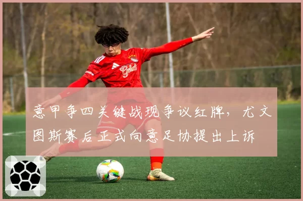 意甲争四关键战现争议红牌,尤文图斯赛后正式向意足协提出上诉