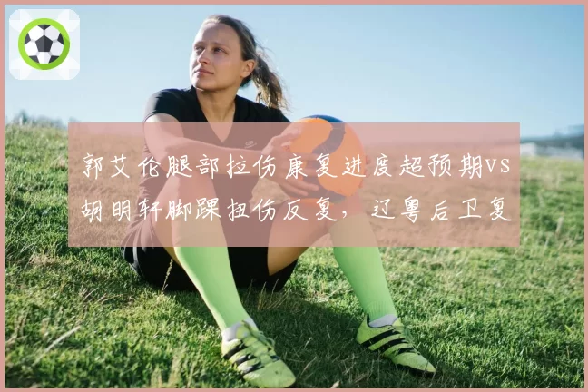 郭艾伦腿部拉伤康复进度超预期vs胡明轩脚踝扭伤反复，辽粤后卫复出时间表两重天